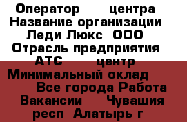 Оператор Call-центра › Название организации ­ Леди Люкс, ООО › Отрасль предприятия ­ АТС, call-центр › Минимальный оклад ­ 25 000 - Все города Работа » Вакансии   . Чувашия респ.,Алатырь г.